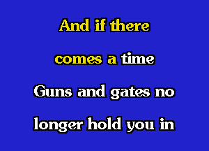 And if there

comes a time

Guns and gates no

longer hold you in