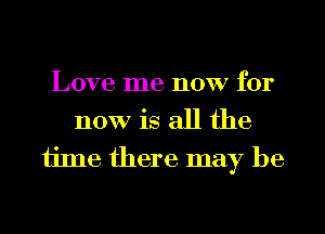 Love me now for

now is all the
ijme there may be