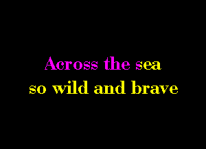 Across the sea

so Wild and brave
