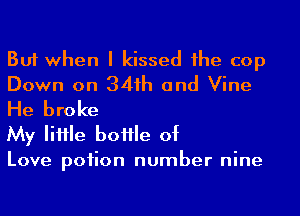 But when I kissed 1he cop
Down on 341h and Vine
He broke

My IiHle boHle of

Love poiion number nine
