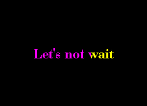 Let's not wait