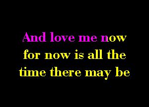 And love me now
for now is all the

ijme there may be