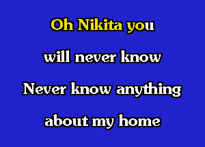 0h Nikita you
will never know

Never know anything

about my home I