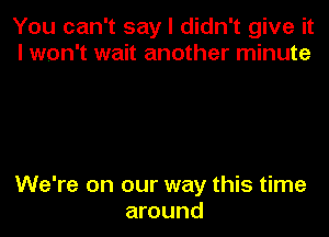 You can't say I didn't give it
I won't wait another minute

We're on our way this time
around