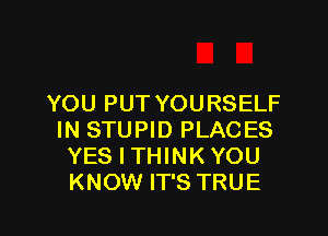 YOU PUT YOURSELF

IN STUPID PLACES
YES I THINK YOU
KNOW IT'S TRUE