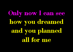 Only now I can see
how you dreamed

and you planned

all for me