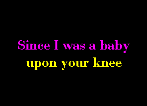 Since I was a baby

upon your knee