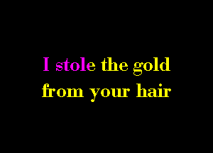 I stole the gold

from your hair