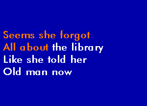 Seems she forgot

All about ihe library

Like she told her

Old ma n now