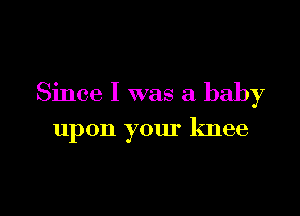 Since I was a baby

upon your knee