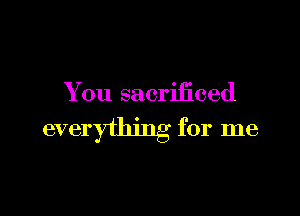 You sacrificed

everything for me