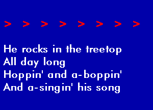 He rocks in the freefop

All day long
Hoppin' and a-boppin'
And a-singin' his song