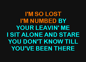 I'M SO LOST
I'M NUMBED BY
YOUR LEAVIN' ME
I SIT ALONE AND STARE
YOU DON'T KNOW TILL
YOU'VE BEEN THERE