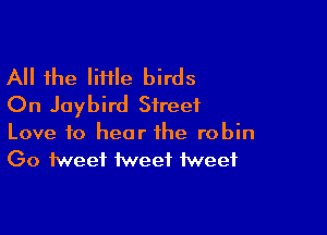 All the liflle birds
On Jaybird Street

Love to hear the robin
Go tweet tweet tweet