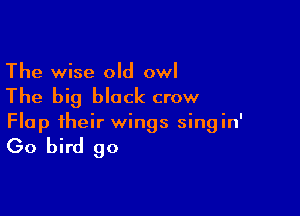 The wise old owl
The big block crow

Flap their wings singin'

Go bird go