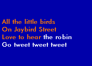 All the liflle birds
On Jaybird Street

Love to hear the robin
Go tweet tweet tweet