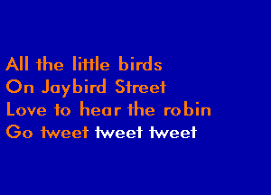 All the liflle birds
On Jaybird Street

Love to hear the robin
Go tweet tweet tweet