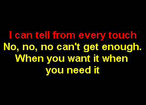 I can tell from every touch
No, no, no can't get enough.

When you want it when
you need it