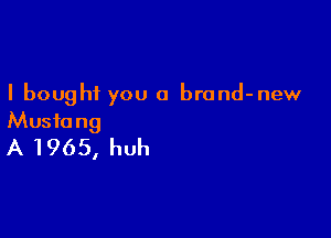 I bought you a brond-new

Mustang
A 1965, huh