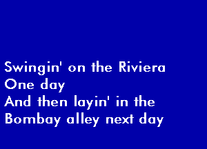 Swingin' on the Riviera

One day
And then loyin' in the
Bombay alley nexf day