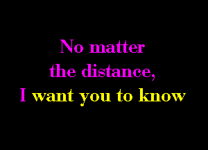 No matter
the distance,

I want you to know