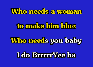 Who needs a woman
to make him blue

Who needs you baby

I do BrrrrrYee ha I