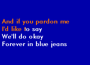 And if you pardon me
I'd like to say

We'll do okay

Forever in blue ieans