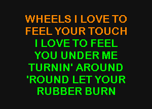 WHEELS I LOVE TO
FEELYOURTOUCH
I LOVE TO FEEL
YOUUNDERME
TURNWFAROUND
'ROUNDLETYOUR

RUBBER BURN l