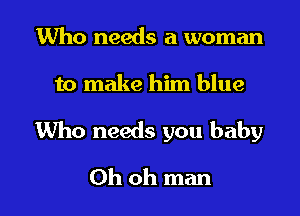 Who needs a woman
to make him blue

Who needs you baby

Oh oh man I