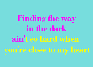 Finding the way
in the dark

ain't so hard When
you're close to my heart