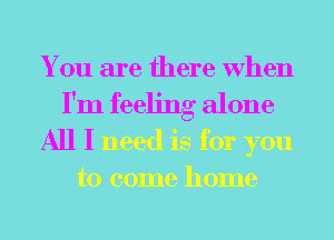 You are there When
I'm feeling alone
All I need is for you
to come home