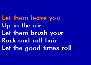 Let them leave you
Up in the air

Let them brush your
Rock and roll hair
Let the good times roll