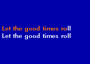 Let the good times roll

Let the good times roll