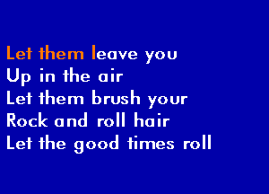 Let them leave you
Up in the air

Let them brush your
Rock and roll hair
Let the good times roll