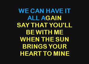 WE CAN HAVE IT
ALL AGAIN
SAY THAT YOU'LL
BE WITH ME
WHEN THE SUN
BRINGS YOUR

HEARTTO MINE l
