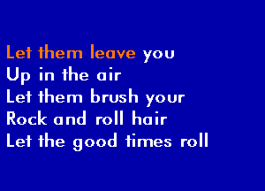 Let them leave you
Up in the air

Let them brush your
Rock and roll hair
Let the good times roll