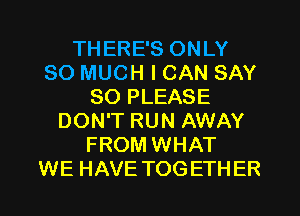 THERE'S ONLY
SO MUCH I CAN SAY
SO PLEASE
DON'T RUN AWAY
FROM WHAT
WE HAVE TOGETHER