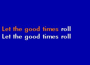 Let the good times roll

Let the good times roll