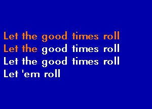 Let the good times roll
Let the good times roll

Let the good times roll
Let lem roll