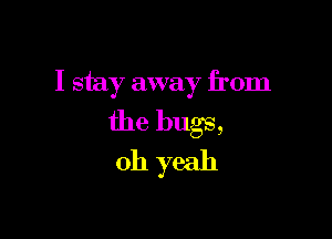 I stay away from

the bugs,

oh yeah