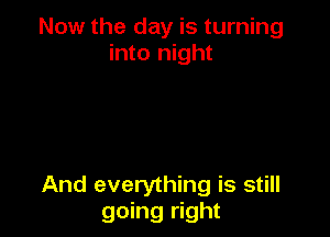 Now the day is turning
into night

And everything is still
going right