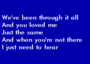 We've been through if all
And you loved me

Just the same
And when you're not there
I just need to hear