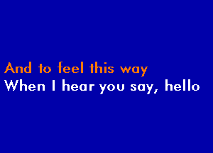 And to feel this way

When I hear you say, hello