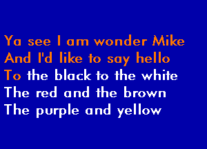 Ya see I am wonder Mike

And I'd like to say hello
To 1he black to he whife
The red and he brown
The purple and yellow