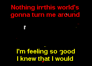 Nothing in'this worldfs
gonna turn me around

I'm feeling so good
I knewthat I would