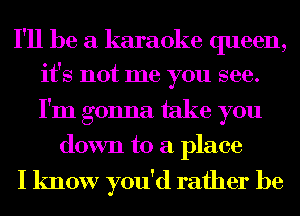 I'll be a karaoke queen,
it's not me you see.

I'm gonna take you
down to a place
I know you'd rather be