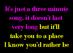 It's just a three minute
song, it doesn't last

very long but it'll
take you to a place
I know you'd rather be