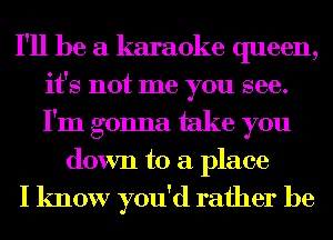 I'll be a karaoke queen,
it's not me you see.
I'm gonna take you

down to a place

I know you'd rather be