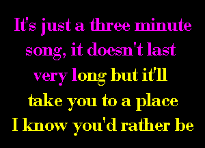 It's just a three minute
song, it doesn't last

very long but it'll
take you to a place
I know you'd rather be