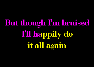 But though I'm bruised
I'll happily do
it all again